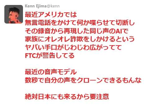 最近アメリカでは、無言電話をかけて何か喋らせて切断し、その録音から再現した同じ声のAIで家族にオレオレ詐欺をしかけるという、ヤバい手口がじわじわ広がっている